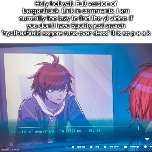 Hell yes. | Holy hell yall. Full version of bergentrück. Link in comments. I am currently too lazy to find the yt video. If you don't have Spotify just search "nyxtheshield asgore runs over dess." It is so p e a k | image tagged in hundred line despite everything it's still me,sans of topic | made w/ Imgflip meme maker
