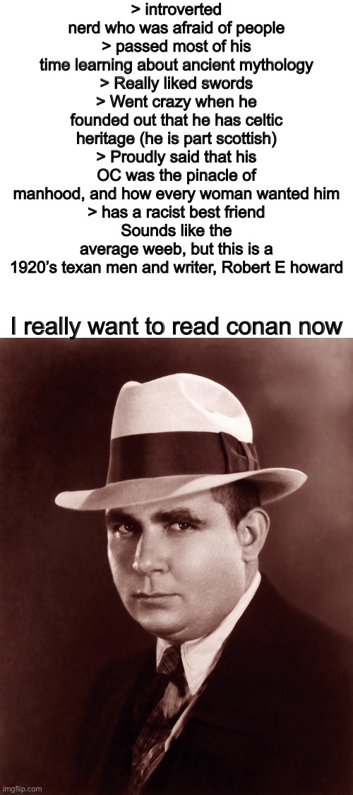 Some things just never change | > introverted nerd who was afraid of people
> passed most of his time learning about ancient mythology
> Really liked swords
> Went crazy when he founded out that he has celtic heritage (he is part scottish)
> Proudly said that his OC was the pinacle of manhood, and how every woman wanted him
> has a racist best friend
Sounds like the average weeb, but this is a 1920’s texan men and writer, Robert E howard; I really want to read conan now | image tagged in conan the barbarian,books,memes,shitpost,green text ahh meme | made w/ Imgflip meme maker