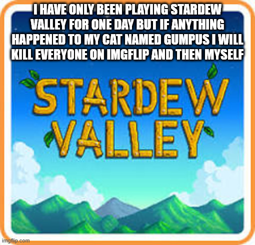 *intense staring* | I HAVE ONLY BEEN PLAYING STARDEW VALLEY FOR ONE DAY BUT IF ANYTHING HAPPENED TO MY CAT NAMED GUMPUS I WILL KILL EVERYONE ON IMGFLIP AND THEN MYSELF | image tagged in stardew valley logo,stardew valley,videogames,games,sandbox games,cat | made w/ Imgflip meme maker