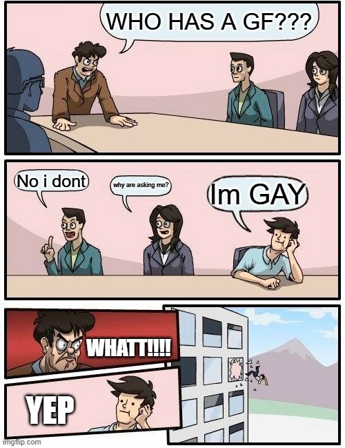 Boardroom Meeting Suggestion Meme | WHO HAS A GF??? No i dont; why are asking me? Im GAY; WHATT!!!! YEP | image tagged in memes,boardroom meeting suggestion | made w/ Imgflip meme maker