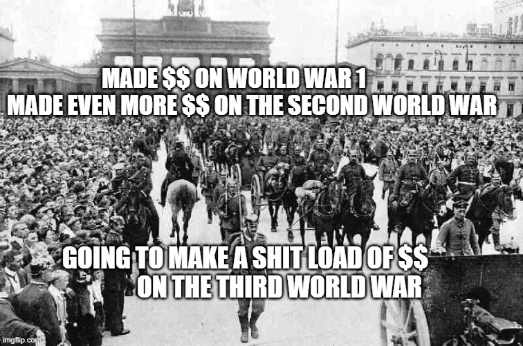 World War 1 Germany | MADE $$ ON WORLD WAR 1           MADE EVEN MORE $$ ON THE SECOND WORLD WAR; GOING TO MAKE A SHIT LOAD OF $$                ON THE THIRD WORLD WAR | image tagged in world war 1 germany | made w/ Imgflip meme maker