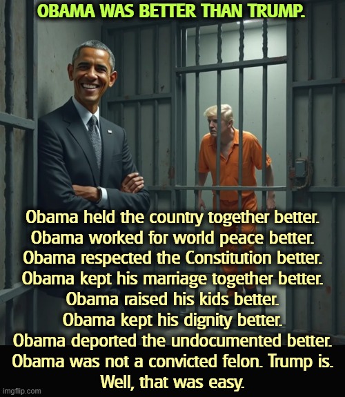 OBAMA WAS BETTER THAN TRUMP. Obama held the country together better.
Obama worked for world peace better.
Obama respected the Constitution better.
Obama kept his marriage together better.
Obama raised his kids better.
Obama kept his dignity better.
Obama deported the undocumented better.
Obama was not a convicted felon. Trump is.
Well, that was easy. | image tagged in obama,better,constitution,deportation,marriage,convicted felon | made w/ Imgflip meme maker