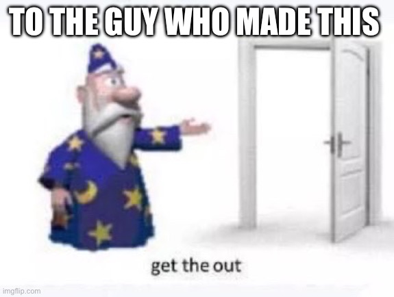 Get the out | TO THE GUY WHO MADE THIS | image tagged in get the out | made w/ Imgflip meme maker
