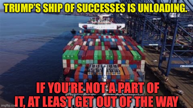 It’s happening, President Trump is Making America Great Again | TRUMP’S SHIP OF SUCCESSES IS UNLOADING. IF YOU’RE NOT A PART OF IT, AT LEAST GET OUT OF THE WAY | image tagged in gifs,president trump,trump administration,maga,success | made w/ Imgflip meme maker