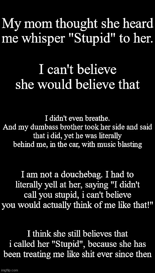My mom, my sister, and my older (Not oldest) brother all treat me like shit. | My mom thought she heard me whisper "Stupid" to her. I can't believe she would believe that; I didn't even breathe.
And my dumbass brother took her side and said that i did, yet he was literally behind me, in the car, with music blasting; I am not a douchebag. I had to literally yell at her, saying "I didn't call you stupid, i can't believe you would actually think of me like that!"; I think she still believes that i called her "Stupid", because she has been treating me like shit ever since then | image tagged in memes,blank transparent square | made w/ Imgflip meme maker