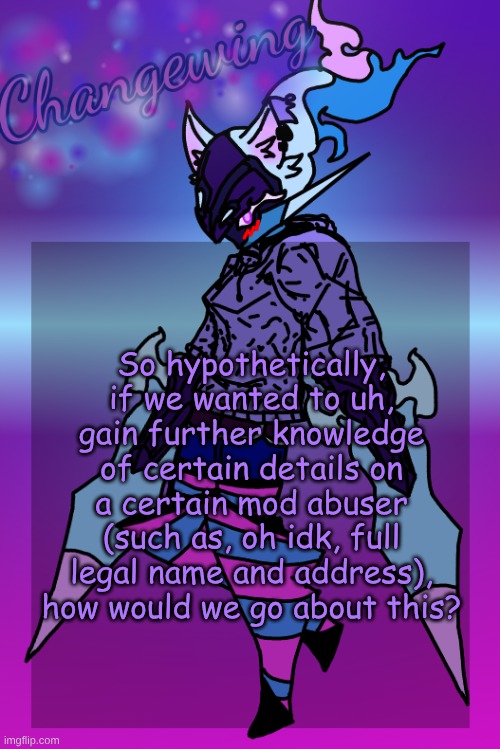 Changewing Gayshit Template the third | So hypothetically, if we wanted to uh, gain further knowledge of certain details on a certain mod abuser (such as, oh idk, full legal name and address), how would we go about this? | image tagged in changewing gayshit template the third | made w/ Imgflip meme maker
