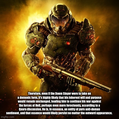 Doom slayer will never turn evil even if he becomes a demon | Therefore, even if the Doom Slayer were to take on a demonic form, it's highly likely that his inherent will and purpose would remain unchanged, leading him to continue his war against the forces of Hell, perhaps even more ferociously, according to a Quora discussion. He is, in essence, an entity of pure anti-demon sentiment, and that essence would likely persist no matter the outward appearance. | image tagged in doom guy | made w/ Imgflip meme maker