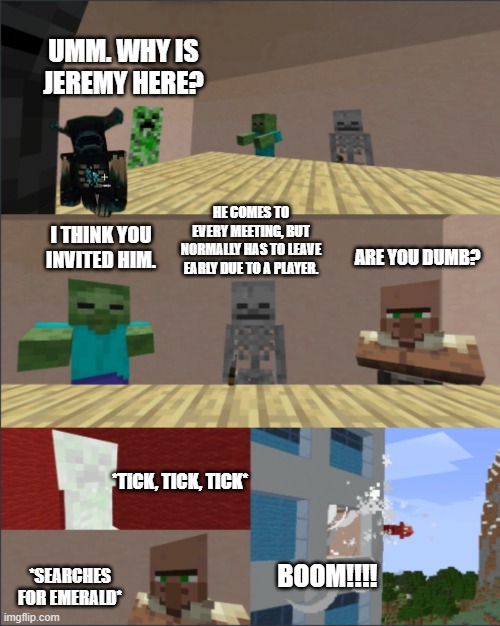 Comment your thought for why Jeremy is in the meeting | UMM. WHY IS JEREMY HERE? HE COMES TO EVERY MEETING, BUT NORMALLY HAS TO LEAVE EARLY DUE TO A PLAYER. I THINK YOU INVITED HIM. ARE YOU DUMB? *TICK, TICK, TICK*; *SEARCHES FOR EMERALD*; BOOM!!!! | image tagged in minecraft boardroom meeting | made w/ Imgflip meme maker
