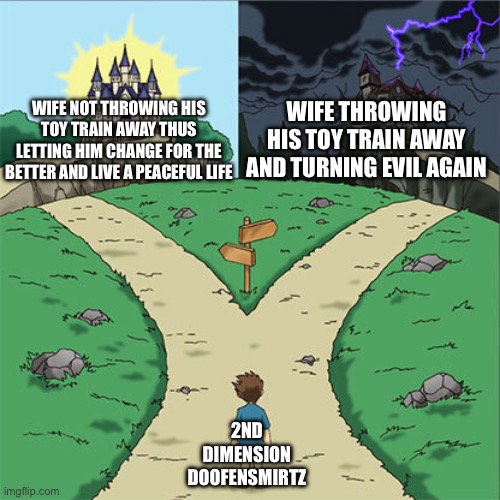 Two Paths | WIFE NOT THROWING HIS TOY TRAIN AWAY THUS LETTING HIM CHANGE FOR THE BETTER AND LIVE A PEACEFUL LIFE; WIFE THROWING HIS TOY TRAIN AWAY AND TURNING EVIL AGAIN; 2ND DIMENSION DOOFENSMIRTZ | image tagged in two paths,phineas and ferb | made w/ Imgflip meme maker