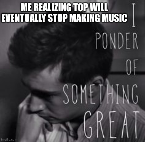 I ponder of something great | ME REALIZING TOP WILL EVENTUALLY STOP MAKING MUSIC | image tagged in i ponder of something great,twenty one pilots | made w/ Imgflip meme maker