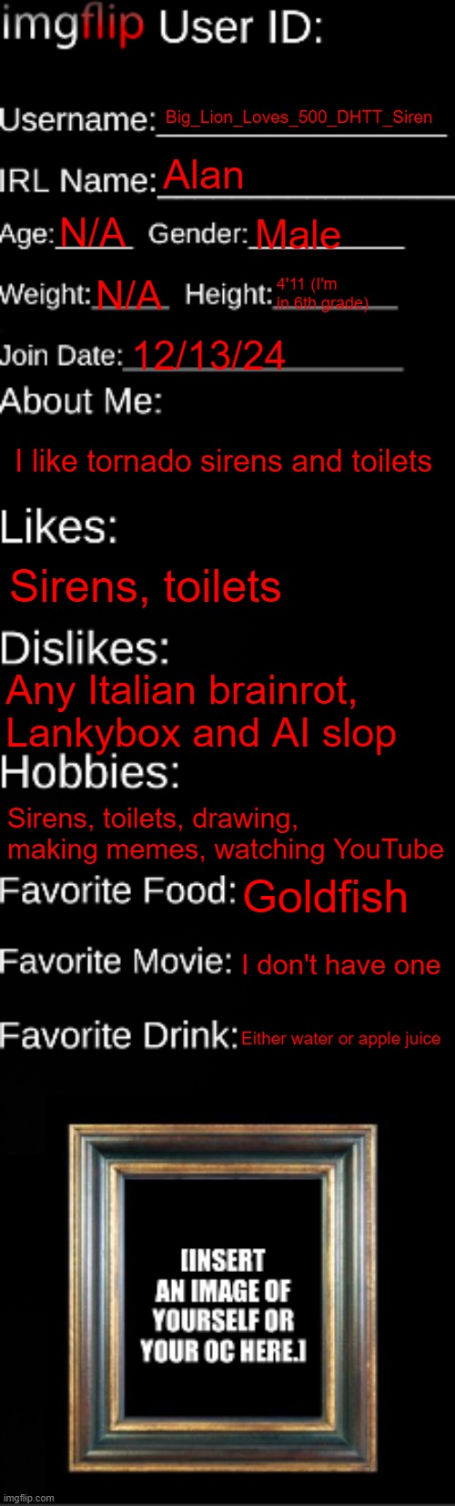 imgflip ID Card | Big_Lion_Loves_500_DHTT_Siren; Alan; N/A; Male; N/A; 4'11 (I'm in 6th grade); 12/13/24; I like tornado sirens and toilets; Sirens, toilets; Any Italian brainrot, Lankybox and AI slop; Sirens, toilets, drawing, making memes, watching YouTube; Goldfish; I don't have one; Either water or apple juice | image tagged in imgflip id card | made w/ Imgflip meme maker