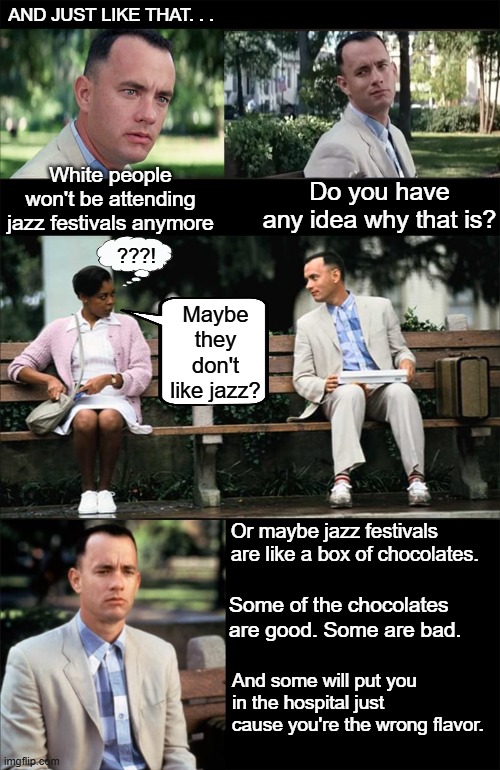 Forest gump's thoughts on the jazz festival racial attack | AND JUST LIKE THAT. . . White people won't be attending jazz festivals anymore; Do you have any idea why that is? ???! Maybe they don't like jazz? Or maybe jazz festivals are like a box of chocolates. Some of the chocolates are good. Some are bad. And some will put you in the hospital just cause you're the wrong flavor. | image tagged in jazz festival,racial attack,hate crime,black on white crime | made w/ Imgflip meme maker
