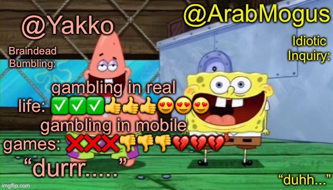 Yakko and ArabMogus’s shared temp | gambling in real life: ✅✅✅👍👍👍😍😍😍
gambling in mobile games: ❌❌❌👎👎👎💔💔💔 | image tagged in yakko and arabmogus s shared temp | made w/ Imgflip meme maker