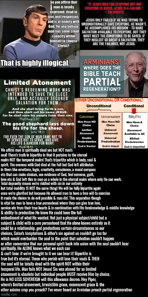 Eternal Is Bipartite Temporal Is Tripartite | We affirm man is spiritually dead yes but NOT man's soul! There's truth in bipartite in that it pertains to the eternal realm NOT the temporal realm! That's tripartite which is body, soul & spirit. The oneness with God died at the Fall but God left attributes in them like emotions, logic, creativity, conscience, a moral compass etc that can make choices, see evidence of God, feel remorse, guilt, love etc & God left this in man as a whole in the eternal realm where only He can work. Total depravity means we're riddled with sin in our entirety but total inability IS NOT the same thing! We will be fully bipartite again once we're glorified but because He allowed man to have a free will to exercise it made the choice to do evil possible & man did. This separation though is vital for man to have a true personhood where they can give true love, service etc from their true hearts & in combination with His foreknowledge & middle knowledge; & ability to predestine He knew He could have the full embodiment of what He wanted. Not just a physical subject/child but a subject & child with a core personhood that He alone knows entirely so it could be a relationship. god predestines certain circumstances so our choices, Satan's temptations & other's sin against us couldn't go too far which would overburden the soul to the point that salvation couldn't happen or after conversion that our personal spirit back into union with the soul couldn't bear; spiritually. He ALONE knows what we each can & can't bear. if we're brought to it we can bear it! Bipartite is true but it's eternal. Those who perish will lose their souls & THEN the soul will be totally dead with the spirit NOT within their temporal life. Man fails NOT Jesus! Sin was atoned for so limited atonement is obsolete but individual people MUST receive Him by choice. He is NO LESS SOVEREIGN will this allowance decree. Hey Piper, where's limited atonement, irresistible grace, evanescent grace & the other asinine crap you preach? I've never heard an Arminian preach partial regeneration | image tagged in calvinism,arminian,molinism,reformed theology 5 point calvinists,christians christianity,this is obvious in the bible | made w/ Imgflip meme maker