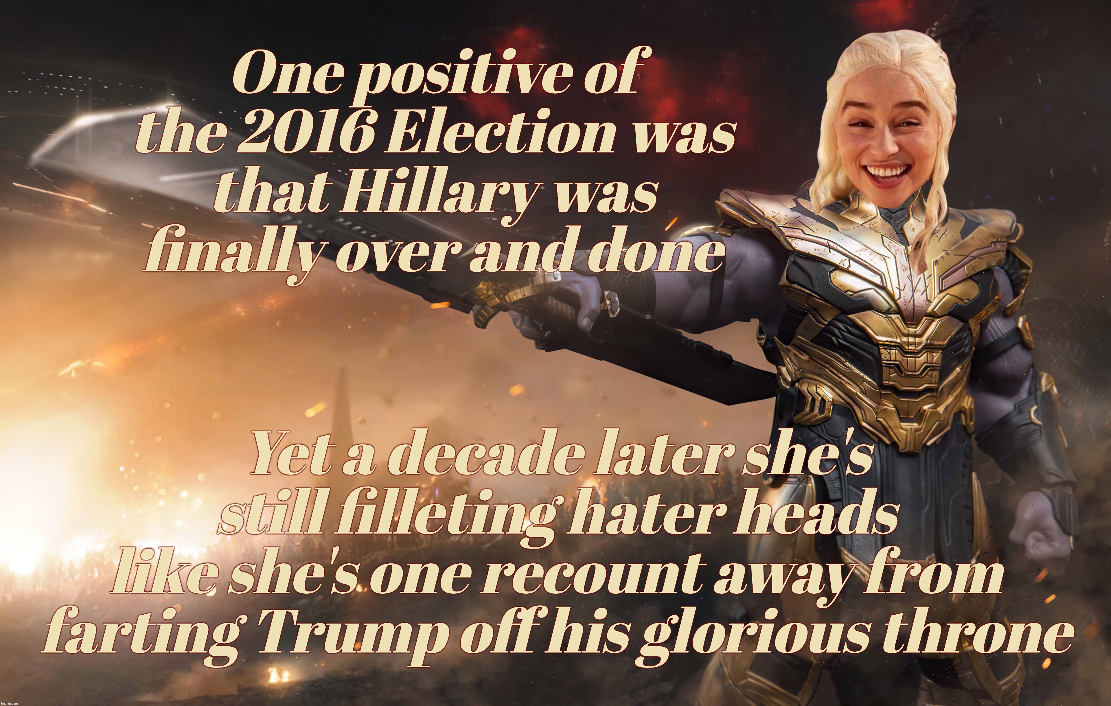 Hillary losing in 2016 was supposed to mean she was going away. But the MAGAts won't let her go because they are still obsessed | One positive of the 2016 Election was
that Hillary was finally over and done; Yet a decade later she's still filleting hater heads
like she's one recount away from
farting Trump off his glorious throne | image tagged in daenerys targaryen,thanos,hillary clinton,was supposed to go away,but the magats won't let her,strange obsessions | made w/ Imgflip meme maker