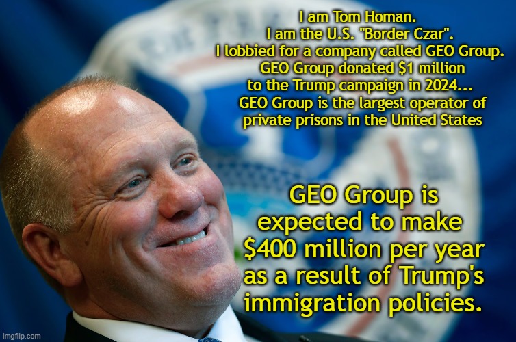 Tom Homan is Corrupt | I am Tom Homan.  
I am the U.S. "Border Czar". 
I lobbied for a company called GEO Group. 

GEO Group donated $1 million to the Trump campaign in 2024... 

GEO Group is the largest operator of private prisons in the United States; GEO Group is expected to make 
$400 million per year as a result of Trump's immigration policies. | image tagged in trump immigration policy,government corruption,scumbag republicans | made w/ Imgflip meme maker