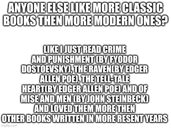 all the books listed are amazing btw! 10/10 loved them all | LIKE I JUST READ CRIME AND PUNISHMENT (BY FYODOR DOSTOEVSKY), THE RAVEN(BY EDGER ALLEN POE), THE TELL-TALE HEART(BY EDGER ALLEN POE) AND OF MISE AND MEN (BY JOHN STEINBECK) AND LOVED THEM MORE THEN OTHER BOOKS WRITTEN IN MORE RESENT YEARS; ANYONE ELSE LIKE MORE CLASSIC BOOKS THEN MORE MODERN ONES? | image tagged in books | made w/ Imgflip meme maker