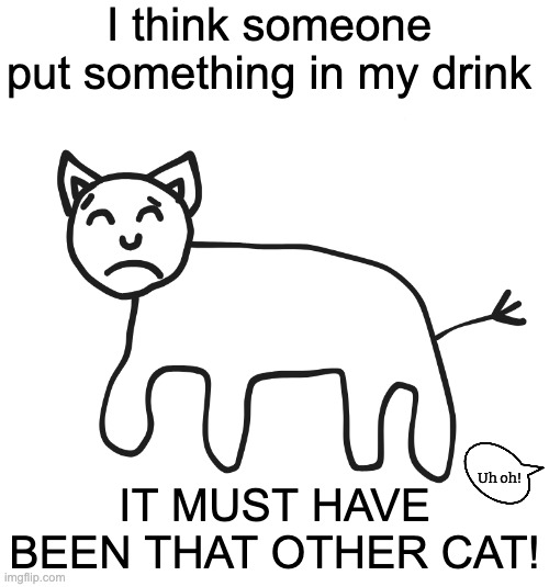 Cynical Cat | I think someone put something in my drink; IT MUST HAVE BEEN THAT OTHER CAT! Uh oh! | image tagged in cynical cat | made w/ Imgflip meme maker