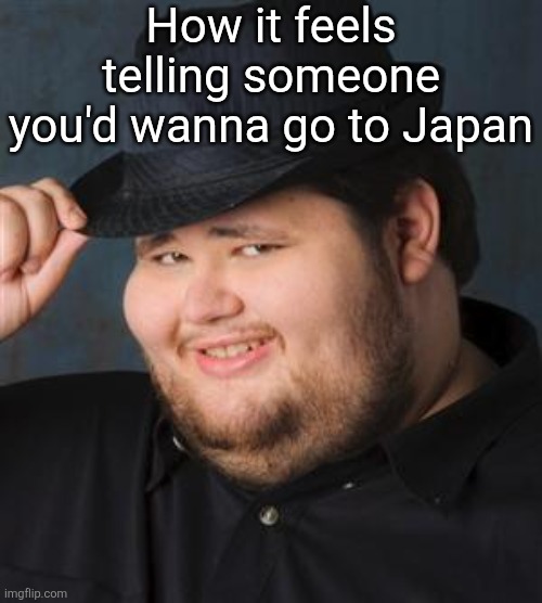 tips fedora | How it feels telling someone you'd wanna go to Japan | image tagged in tips fedora | made w/ Imgflip meme maker