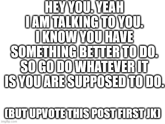 if i didnt put jk at the end i would get destroyed in the comments | HEY YOU. YEAH I AM TALKING TO YOU. I KNOW YOU HAVE SOMETHING BETTER TO DO. SO GO DO WHATEVER IT IS YOU ARE SUPPOSED TO DO. (BUT UPVOTE THIS POST FIRST JK) | image tagged in blank white template | made w/ Imgflip meme maker