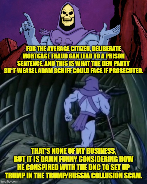 Oh how the turn-tables. | FOR THE AVERAGE CITIZEN, DELIBERATE MORTGAGE FRAUD CAN LEAD TO A PRISON SENTENCE, AND THIS IS WHAT THE DEM PARTY SH*T-WEASEL ADAM SCHIFF COULD FACE IF PROSECUTED. THAT'S NONE OF MY BUSINESS, BUT IT IS DAMN FUNNY CONSIDERING HOW HE CONSPIRED WITH THE DNC TO SET UP TRUMP IN THE TRUMP/RUSSIA COLLUSION SCAM. | image tagged in skeletor until we meet again | made w/ Imgflip meme maker