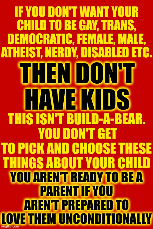 You aren't ready to be a parent if you aren't prepared to love them UNCONDITIONALLY | IF YOU DON'T WANT YOUR CHILD TO BE GAY, TRANS, DEMOCRATIC, FEMALE, MALE, ATHEIST, NERDY, DISABLED ETC. THEN DON'T HAVE KIDS; THIS ISN'T BUILD-A-BEAR.  YOU DON'T GET TO PICK AND CHOOSE THESE THINGS ABOUT YOUR CHILD; YOU AREN'T READY TO BE A
PARENT IF YOU AREN'T PREPARED TO LOVE THEM UNCONDITIONALLY | image tagged in memes,love wins,understanding,unconditional love,wake up,bad parenting | made w/ Imgflip meme maker