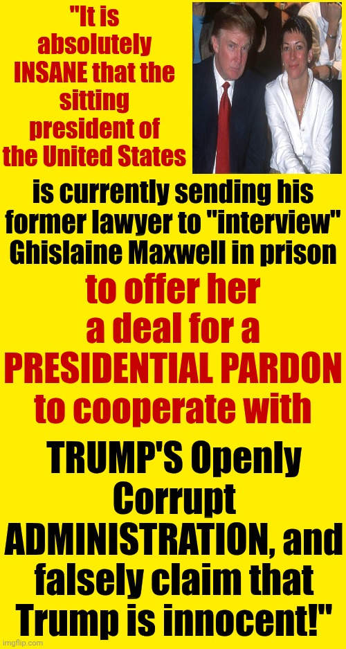 Trump Is The Prince Of Pedophilia | "It is absolutely INSANE that the sitting president of the United States; is currently sending his former lawyer to "interview" Ghislaine Maxwell in prison; to offer her a deal for a PRESIDENTIAL PARDON to cooperate with; TRUMP'S Openly Corrupt ADMINISTRATION, and falsely claim that Trump is innocent!" | image tagged in memes,maga,nazis,lock him up,trump is a convicted rapist,trump is a pedophile | made w/ Imgflip meme maker