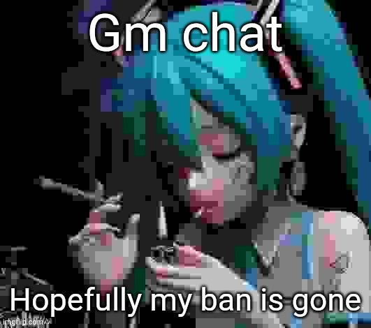 Miku smoking low quality | Gm chat; Hopefully my ban is gone | image tagged in miku smoking low quality | made w/ Imgflip meme maker