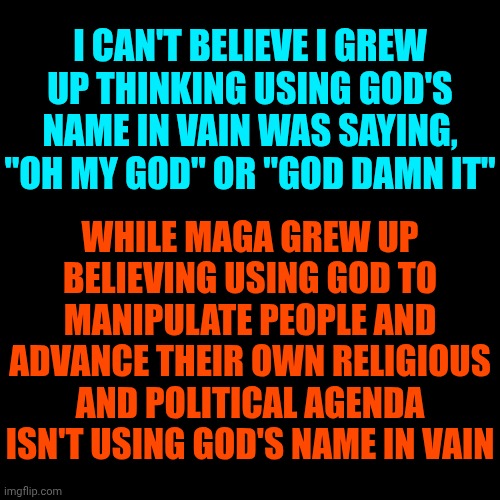 Truth | I CAN'T BELIEVE I GREW UP THINKING USING GOD'S NAME IN VAIN WAS SAYING, "OH MY GOD" OR "GOD DAMN IT"; WHILE MAGA GREW UP BELIEVING USING GOD TO MANIPULATE PEOPLE AND ADVANCE THEIR OWN RELIGIOUS AND POLITICAL AGENDA ISN'T USING GOD'S NAME IN VAIN | image tagged in maga,nazis,evangelicals,trump is a convicted felon,god bless america | made w/ Imgflip meme maker