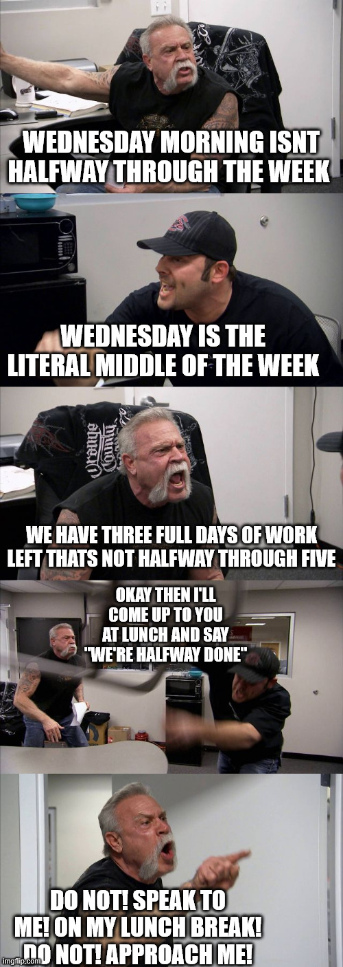 Wednesday work argument | WEDNESDAY MORNING ISNT HALFWAY THROUGH THE WEEK; WEDNESDAY IS THE LITERAL MIDDLE OF THE WEEK; WE HAVE THREE FULL DAYS OF WORK LEFT THATS NOT HALFWAY THROUGH FIVE; OKAY THEN I'LL COME UP TO YOU AT LUNCH AND SAY "WE'RE HALFWAY DONE"; DO NOT! SPEAK TO ME! ON MY LUNCH BREAK! DO NOT! APPROACH ME! | image tagged in memes,american chopper argument | made w/ Imgflip meme maker