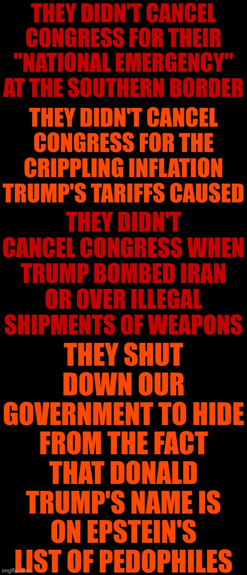 Trump Has Bragged About Being A Disgustingly Deplorable Pedophile & Incestophile For DECADES | THEY DIDN'T CANCEL CONGRESS FOR THEIR "NATIONAL EMERGENCY" AT THE SOUTHERN BORDER; THEY DIDN'T CANCEL CONGRESS FOR THE CRIPPLING INFLATION TRUMP'S TARIFFS CAUSED; THEY DIDN'T CANCEL CONGRESS WHEN TRUMP BOMBED IRAN OR OVER ILLEGAL SHIPMENTS OF WEAPONS; THEY SHUT DOWN OUR GOVERNMENT TO HIDE FROM THE FACT THAT DONALD TRUMP'S NAME IS ON EPSTEIN'S LIST OF PEDOPHILES | image tagged in memes,maga,trump is on epstein's list,trump is a convicted rapist,trump is a pedophile,lock him up | made w/ Imgflip meme maker