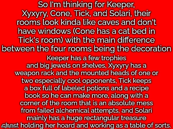 good idea or nah | So I'm thinking for Keeper, Xyxyry, Cone, Tick, and Solari, their rooms look kinda like caves and don't have windows (Cone has a cat bed in Tick's room) with the main difference between the four rooms being the decoration; Keeper has a few trophies and big jewels on shelves, Xyxyry has a weapon rack and the mounted heads of one or two especially cool opponents, Tick keeps a box full of labeled potions and a recipe book so he can make more, along with a corner of the room that is an absolute mess from failed alchemical attempts, and Solari mainly has a huge rectangular treasure chest holding her hoard and working as a table of sorts. | made w/ Imgflip meme maker