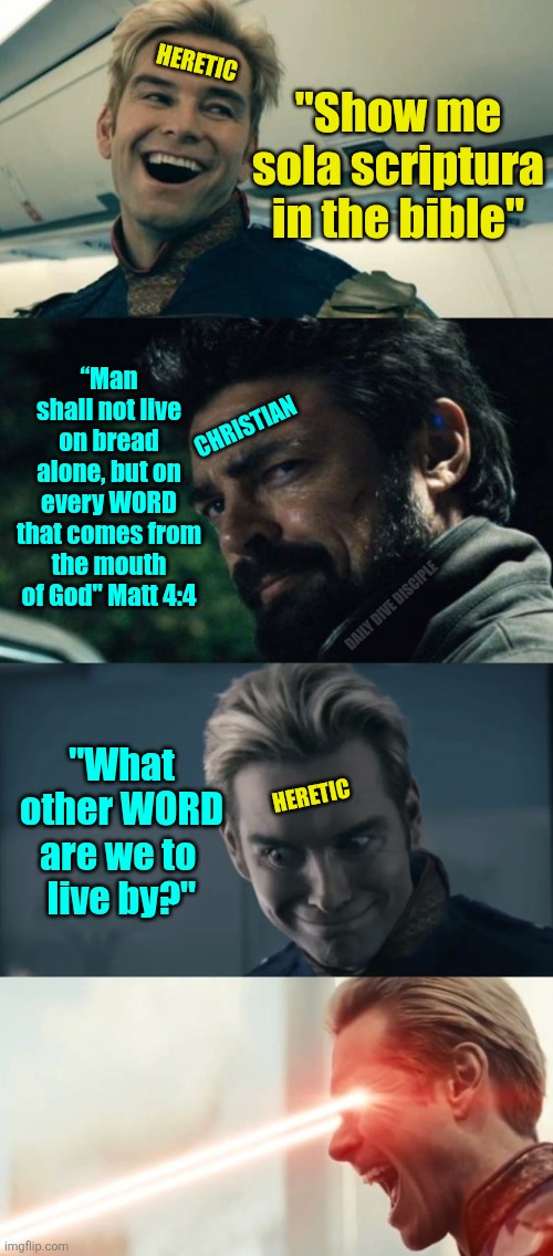 We live by the word of God | HERETIC; "Show me sola scriptura in the bible"; “Man shall not live on bread alone, but on every WORD that comes from the mouth of God" Matt 4:4; CHRISTIAN; DAILY DIVE DISCIPLE; "What other WORD are we to 
live by?"; HERETIC | image tagged in billy butcher smarmy,homelander - the boys - crazy smile,homelander laser eyes,christianity,christian | made w/ Imgflip meme maker