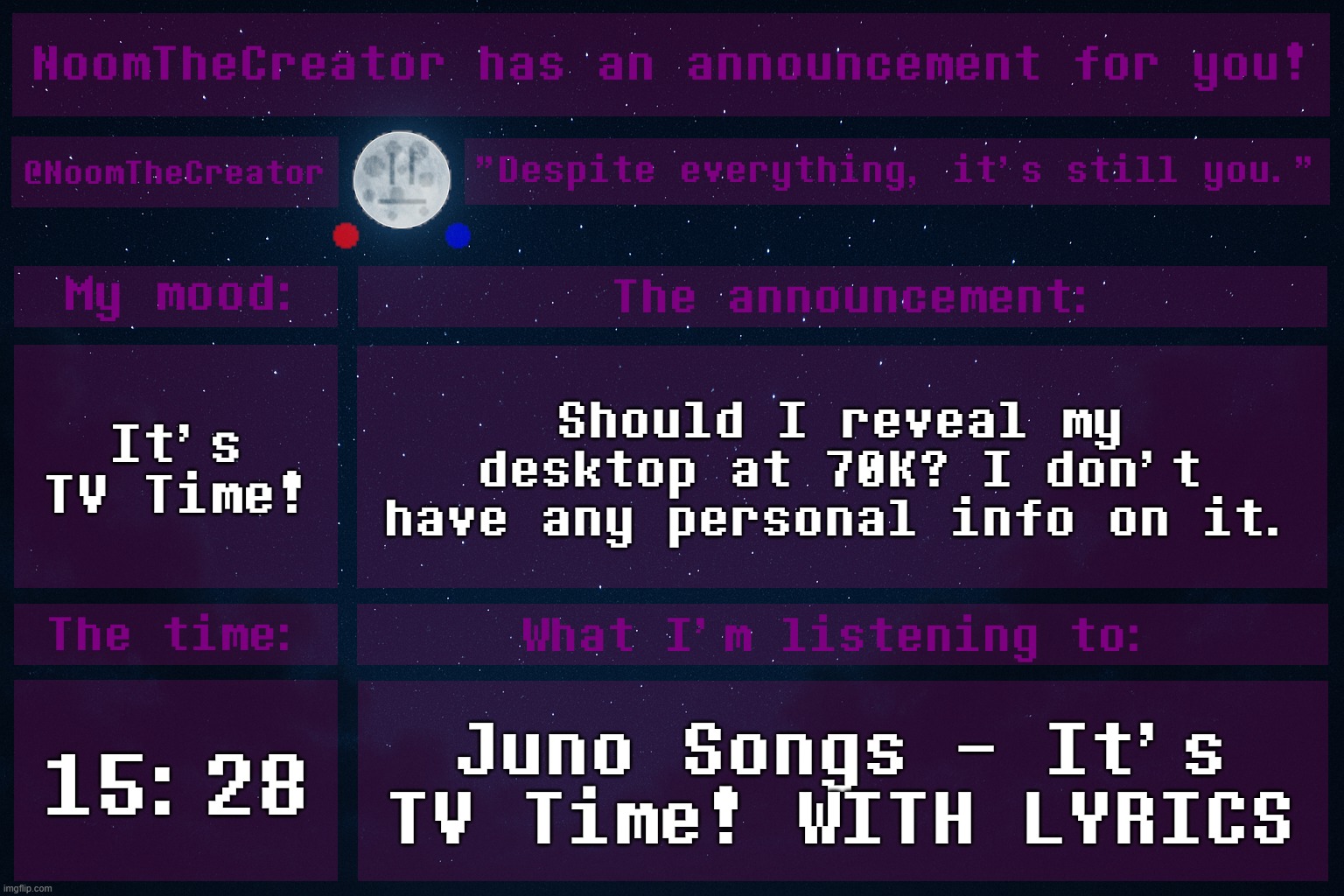HEY EVERY ! | It's TV Time! Should I reveal my desktop at 70K? I don't have any personal info on it. 15:28; Juno Songs - It's TV Time! WITH LYRICS | image tagged in noomthecreator announcement temp | made w/ Imgflip meme maker