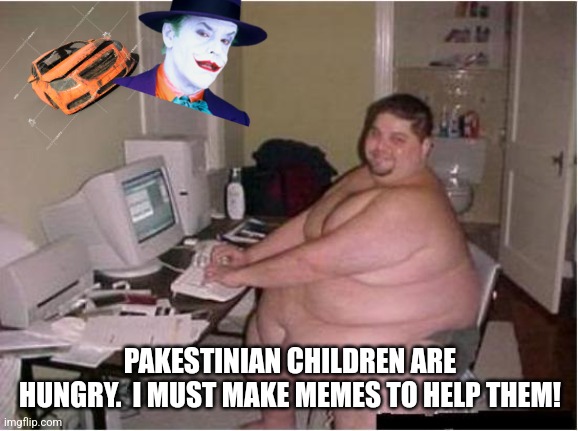 really fat guy on computer | PAKESTINIAN CHILDREN ARE HUNGRY.  I MUST MAKE MEMES TO HELP THEM! | image tagged in really fat guy on computer | made w/ Imgflip meme maker