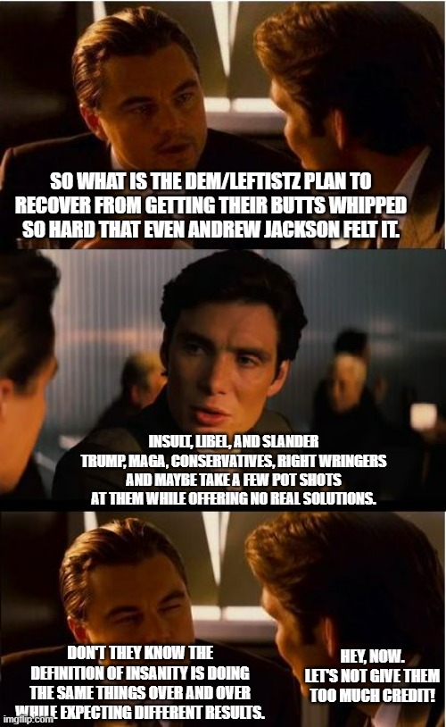 Their plan today is the same plan they tried yesterday and will do tomorrow. | SO WHAT IS THE DEM/LEFTISTZ PLAN TO RECOVER FROM GETTING THEIR BUTTS WHIPPED SO HARD THAT EVEN ANDREW JACKSON FELT IT. INSULT, LIBEL, AND SLANDER TRUMP, MAGA, CONSERVATIVES, RIGHT WRINGERS AND MAYBE TAKE A FEW POT SHOTS AT THEM WHILE OFFERING NO REAL SOLUTIONS. HEY, NOW. LET'S NOT GIVE THEM TOO MUCH CREDIT! DON'T THEY KNOW THE DEFINITION OF INSANITY IS DOING THE SAME THINGS OVER AND OVER WHILE EXPECTING DIFFERENT RESULTS. | image tagged in memes,inception,politics,political humor,political meme | made w/ Imgflip meme maker