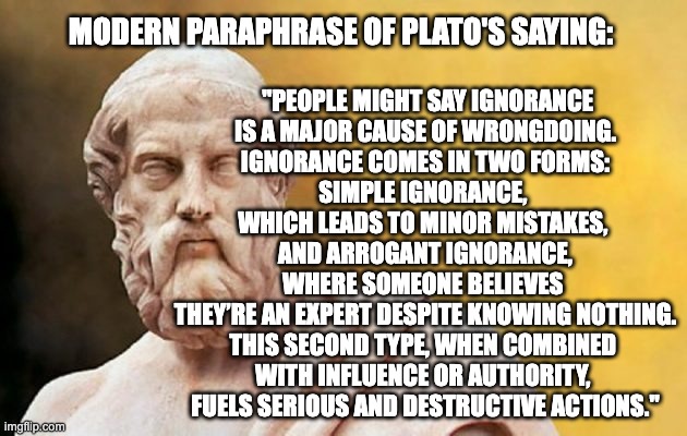Plato knew about Dunning-Kruger Syndrome. | MODERN PARAPHRASE OF PLATO'S SAYING:; "PEOPLE MIGHT SAY IGNORANCE
 IS A MAJOR CAUSE OF WRONGDOING. 
IGNORANCE COMES IN TWO FORMS:
SIMPLE IGNORANCE, 
WHICH LEADS TO MINOR MISTAKES, 
AND ARROGANT IGNORANCE, WHERE SOMEONE BELIEVES 
THEY’RE AN EXPERT DESPITE KNOWING NOTHING.
THIS SECOND TYPE, WHEN COMBINED 
WITH INFLUENCE OR AUTHORITY, 
FUELS SERIOUS AND DESTRUCTIVE ACTIONS." | image tagged in plato | made w/ Imgflip meme maker