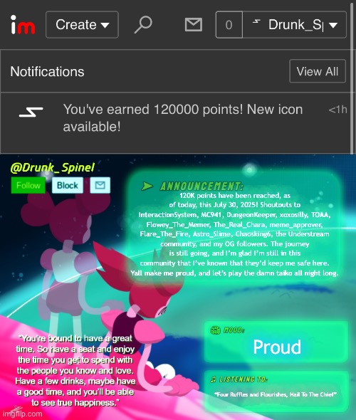 Thank y'all very much, I’m proud of you all. | 120K points have been reached, as of today, this July 30, 2025! Shoutouts to InteractionSystem, MC941, DungeonKeeper, xoxosilly, TOAA, Flowey_The_Memer, The_Real_Chara, meme_approver, Flare_The_Fire, Astro_Slime, Chaosking6, the Understream community, and my OG followers. The journey is still going, and I’m glad I’m still in this community that I’ve known that they’d keep me safe here. Yall make me proud, and let’s play the damn taiko all night long. Proud; “Four Ruffles and Flourishes, Hail To The Chief” | made w/ Imgflip meme maker