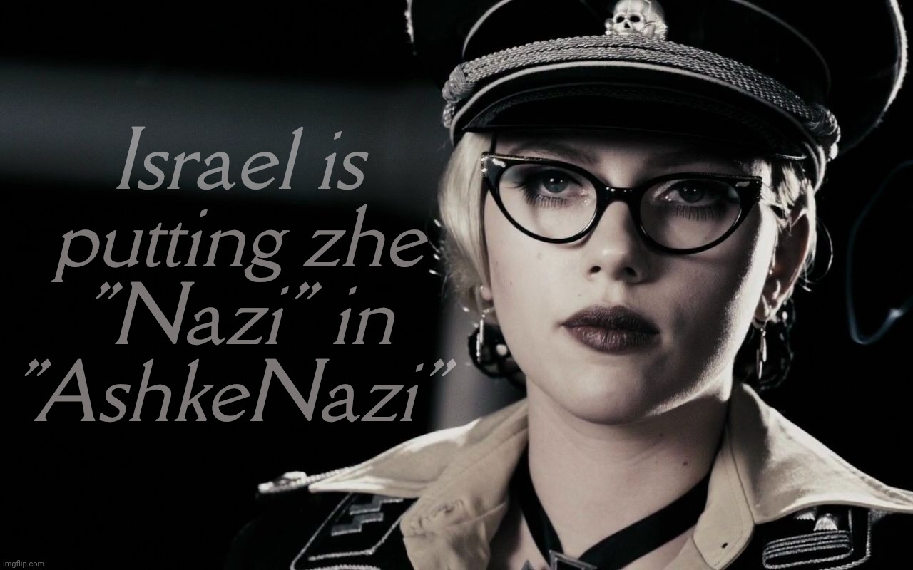 Remember folks, you can't spell "AshkeNazi" without "Nazi" | Israel is putting zhe
"Nazi" in
"AshkeNazi" | image tagged in scarlett johansson silkin floss the spirit,ashkenazi nazis,nazis,israel is a nazi regime,hitler's ghost,killing gaza | made w/ Imgflip meme maker