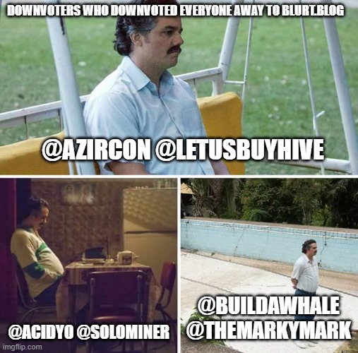 Sad Pablo Escobar Meme | DOWNVOTERS WHO DOWNVOTED EVERYONE AWAY TO BLURT.BLOG; @AZIRCON @LETUSBUYHIVE; @ACIDYO @SOLOMINER; @BUILDAWHALE @THEMARKYMARK | image tagged in memes,sad pablo escobar | made w/ Imgflip meme maker