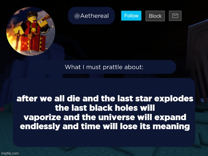 what happens after this | after we all die and the last star explodes
the last black holes will vaporize and the universe will expand endlessly and time will lose its meaning | image tagged in aethereal's forsaken template | made w/ Imgflip meme maker