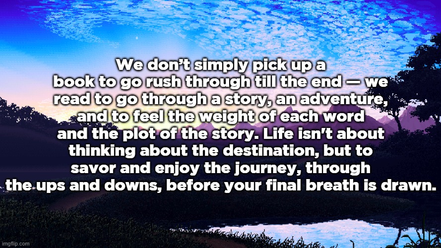 whoa whyd i make this | We don’t simply pick up a book to go rush through till the end — we read to go through a story, an adventure, and to feel the weight of each word and the plot of the story. Life isn't about thinking about the destination, but to savor and enjoy the journey, through the ups and downs, before your final breath is drawn. | made w/ Imgflip meme maker