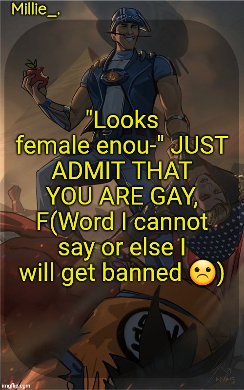 Millie's Sportacus solos fiction Announcement template | "Looks female enou-" JUST ADMIT THAT YOU ARE GAY, F(Word I cannot say or else I will get banned ☹) | image tagged in millie's sportacus solos fiction announcement template | made w/ Imgflip meme maker