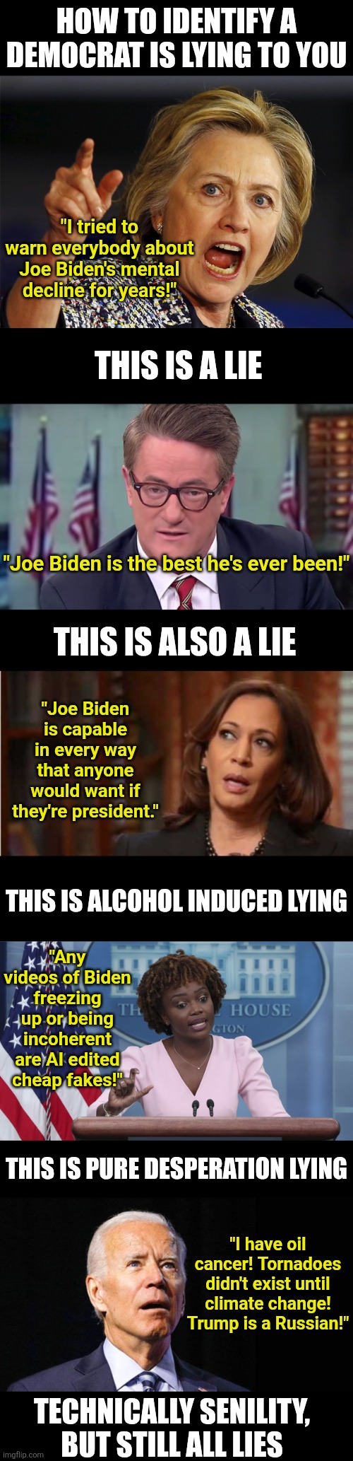 Its easy to know when a Democrat is lying. If they are speaking, they are guaranteed to be lying! | HOW TO IDENTIFY A DEMOCRAT IS LYING TO YOU; "I tried to warn everybody about Joe Biden's mental decline for years!"; THIS IS A LIE; "Joe Biden is the best he's ever been!"; THIS IS ALSO A LIE; "Joe Biden is capable in every way that anyone would want if they're president."; THIS IS ALCOHOL INDUCED LYING; "Any videos of Biden freezing up or being incoherent are AI edited cheap fakes!"; THIS IS PURE DESPERATION LYING; "I have oil cancer! Tornadoes didn't exist until climate change! Trump is a Russian!"; TECHNICALLY SENILITY, BUT STILL ALL LIES | image tagged in hillary clinton,confused joe biden,lying,stupid liberals,liberal hypocrisy,misinformation | made w/ Imgflip meme maker