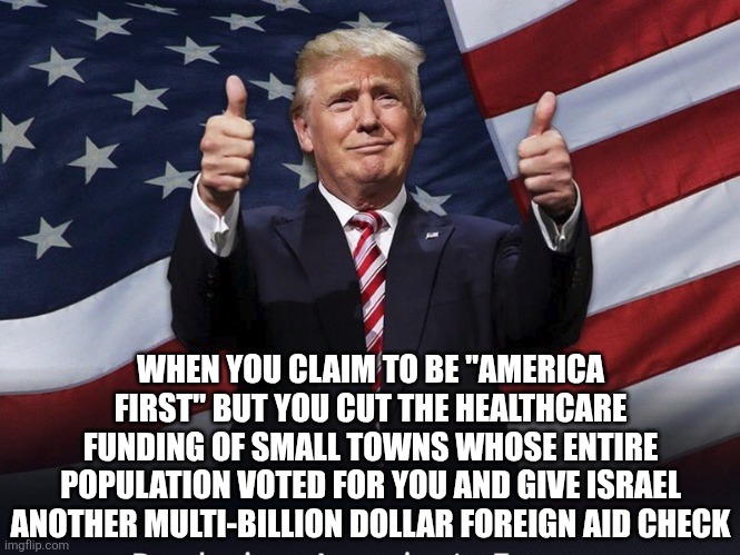 It's obvious Donald Trump is a traitor to his own voterbase | WHEN YOU CLAIM TO BE "AMERICA FIRST" BUT YOU CUT THE HEALTHCARE FUNDING OF SMALL TOWNS WHOSE ENTIRE POPULATION VOTED FOR YOU AND GIVE ISRAEL ANOTHER MULTI-BILLION DOLLAR FOREIGN AID CHECK | image tagged in donald trump thumbs up,conservative hypocrisy,scumbag,donald trump | made w/ Imgflip meme maker