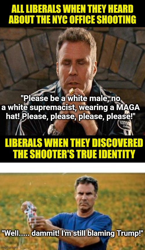 Mass casualty events are the only time liberals pray. And they only pray because their believers often commit them! | ALL LIBERALS WHEN THEY HEARD ABOUT THE NYC OFFICE SHOOTING; "Please be a white male, no a white supremacist, wearing a MAGA hat! Please, please, please, please!"; LIBERALS WHEN THEY DISCOVERED THE SHOOTER'S TRUE IDENTITY; "Well..... dammit! I'm still blaming Trump!" | image tagged in sounds like a 2025 problem,liberal logic,crying democrats,praying,liberal hypocrisy,consequences | made w/ Imgflip meme maker