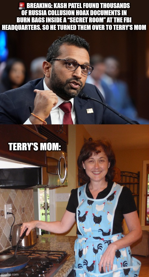 🚨 BREAKING: KASH PATEL FOUND THOUSANDS OF RUSSIA COLLUSION HOAX DOCUMENTS IN BURN BAGS INSIDE A “SECRET ROOM” AT THE FBI HEADQUARTERS. SO HE TURNED THEM OVER TO TERRY'S MOM; TERRY'S MOM: | image tagged in funny memes | made w/ Imgflip meme maker