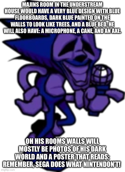 I need help making it more detailed and better | MAJINS ROOM IN THE UNDERSTREAM HOUSE WOULD HAVE A VERY BLUE DESIGN WITH BLUE FLOORBOARDS, DARK BLUE PAINTED ON THE WALLS TO LOOK LIKE TREES, AND A BLUE BED. HE WILL ALSO HAVE: A MICROPHONE, A CANE, AND AN AXE. OH HIS ROOMS WALLS WILL MOSTLY BE PHOTOS OF HIS DARK WORLD AND A POSTER THAT READS: REMEMBER, SEGA DOES WHAT NINTENDON’T! | image tagged in new majin sonic | made w/ Imgflip meme maker