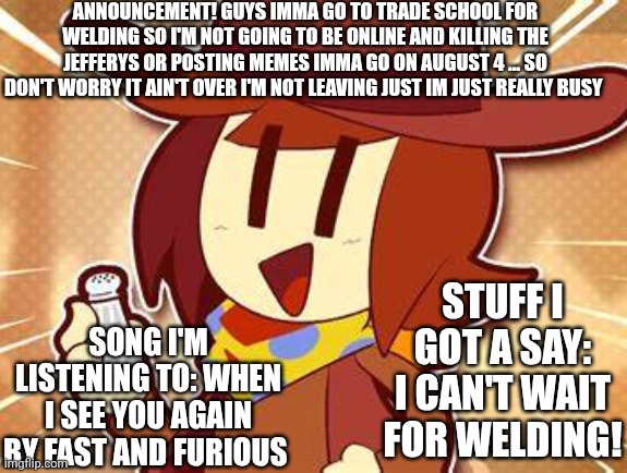Yeah I'm not going to be available a lot since it's school but I will post and moderate when I get a chance | ANNOUNCEMENT! GUYS IMMA GO TO TRADE SCHOOL FOR WELDING SO I'M NOT GOING TO BE ONLINE AND KILLING THE JEFFERYS OR POSTING MEMES IMMA GO ON AUGUST 4 ... SO DON'T WORRY IT AIN'T OVER I'M NOT LEAVING JUST IM JUST REALLY BUSY; STUFF I GOT A SAY: I CAN'T WAIT FOR WELDING! SONG I'M LISTENING TO: WHEN I SEE YOU AGAIN BY FAST AND FURIOUS | made w/ Imgflip meme maker