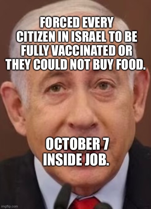 Bibi | FORCED EVERY CITIZEN IN ISRAEL TO BE FULLY VACCINATED OR THEY COULD NOT BUY FOOD. OCTOBER 7 INSIDE JOB. | image tagged in bibi | made w/ Imgflip meme maker